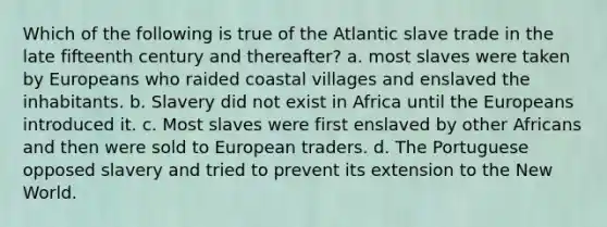 Which of the following is true of the Atlantic slave trade in the late fifteenth century and thereafter? a. most slaves were taken by Europeans who raided coastal villages and enslaved the inhabitants. b. Slavery did not exist in Africa until the Europeans introduced it. c. Most slaves were first enslaved by other Africans and then were sold to European traders. d. The Portuguese opposed slavery and tried to prevent its extension to the New World.