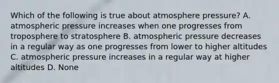 Which of the following is true about atmosphere pressure? A. atmospheric pressure increases when one progresses from troposphere to stratosphere B. atmospheric pressure decreases in a regular way as one progresses from lower to higher altitudes C. atmospheric pressure increases in a regular way at higher altitudes D. None