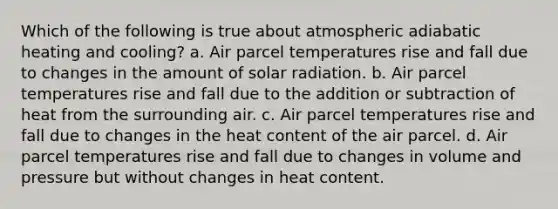 Which of the following is true about atmospheric adiabatic heating and cooling? a. Air parcel temperatures rise and fall due to changes in the amount of solar radiation. b. Air parcel temperatures rise and fall due to the addition or subtraction of heat from the surrounding air. c. Air parcel temperatures rise and fall due to changes in the heat content of the air parcel. d. Air parcel temperatures rise and fall due to changes in volume and pressure but without changes in heat content.