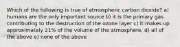 Which of the following is true of atmospheric carbon dioxide? a) humans are the only important source b) it is the primary gas contributing to the destruction of the ozone layer c) it makes up approximately 21% of the volume of the atmosphere. d) all of the above e) none of the above