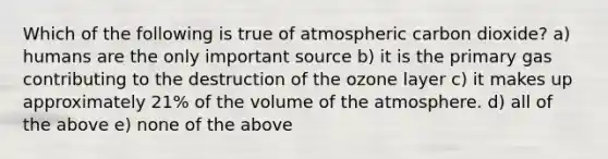 Which of the following is true of atmospheric carbon dioxide? a) humans are the only important source b) it is the primary gas contributing to the destruction of the ozone layer c) it makes up approximately 21% of the volume of the atmosphere. d) all of the above e) none of the above