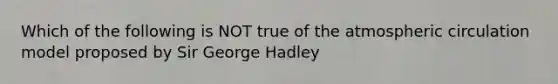 Which of the following is NOT true of the atmospheric circulation model proposed by Sir George Hadley