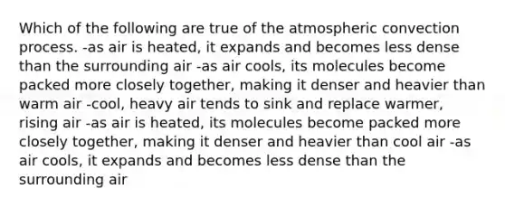 Which of the following are true of the atmospheric convection process. -as air is heated, it expands and becomes less dense than the surrounding air -as air cools, its molecules become packed more closely together, making it denser and heavier than warm air -cool, heavy air tends to sink and replace warmer, rising air -as air is heated, its molecules become packed more closely together, making it denser and heavier than cool air -as air cools, it expands and becomes less dense than the surrounding air