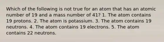 Which of the following is not true for an atom that has an atomic number of 19 and a mass number of 41? 1. The atom contains 19 protons. 2. The atom is potassium. 3. The atom contains 19 neutrons. 4. The atom contains 19 electrons. 5. The atom contains 22 neutrons.