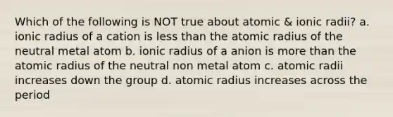 Which of the following is NOT true about atomic & ionic radii? a. ionic radius of a cation is less than the atomic radius of the neutral metal atom b. ionic radius of a anion is more than the atomic radius of the neutral non metal atom c. atomic radii increases down the group d. atomic radius increases across the period