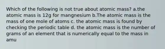 Which of the following is not true about atomic mass? a.the atomic mass is 12g for mangnesium b.The atomic mass is the mass of one mole of atoms c. the atomic mass is found by checking the periodic table d. the atomic mass is the number of grams of an element that is numerically equal to the mass in amu