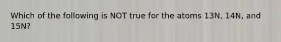 Which of the following is NOT true for the atoms 13N, 14N, and 15N?