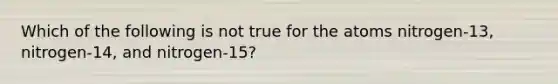 Which of the following is not true for the atoms nitrogen-13, nitrogen-14, and nitrogen-15?