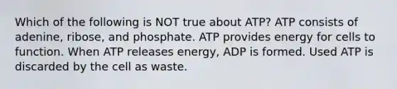 Which of the following is NOT true about ATP? ATP consists of adenine, ribose, and phosphate. ATP provides energy for cells to function. When ATP releases energy, ADP is formed. Used ATP is discarded by the cell as waste.