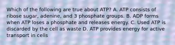 Which of the following are true about ATP? A. ATP consists of ribose sugar, adenine, and 3 phosphate groups. B. ADP forms when ATP loses a phosphate and releases energy. C. Used ATP is discarded by the cell as waste D. ATP provides energy for active transport in cells