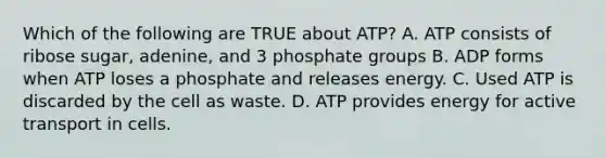 Which of the following are TRUE about ATP? A. ATP consists of ribose sugar, adenine, and 3 phosphate groups B. ADP forms when ATP loses a phosphate and releases energy. C. Used ATP is discarded by the cell as waste. D. ATP provides energy for active transport in cells.