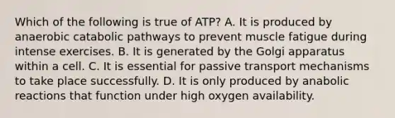 Which of the following is true of ATP? A. It is produced by anaerobic catabolic pathways to prevent muscle fatigue during intense exercises. B. It is generated by the Golgi apparatus within a cell. C. It is essential for passive transport mechanisms to take place successfully. D. It is only produced by anabolic reactions that function under high oxygen availability.