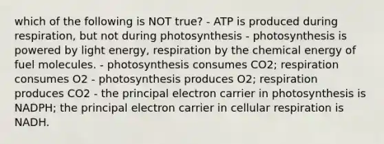 which of the following is NOT true? - ATP is produced during respiration, but not during photosynthesis - photosynthesis is powered by light energy, respiration by the chemical energy of fuel molecules. - photosynthesis consumes CO2; respiration consumes O2 - photosynthesis produces O2; respiration produces CO2 - the principal electron carrier in photosynthesis is NADPH; the principal electron carrier in cellular respiration is NADH.