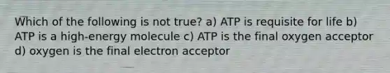 Which of the following is not true? a) ATP is requisite for life b) ATP is a high-energy molecule c) ATP is the final oxygen acceptor d) oxygen is the final electron acceptor