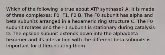 Which of the following is true about ATP synthase? A. It is made of three complexes: F0, F1, F2 B. The F0 subunit has alpha and beta subunits arranged in a hexameric ring structure C. The F0 subunit rotates and the F1 subunit is stationary during catalysis D. The epsilon subunit extends down into the alpha/beta hexamer and its interaction with the different beta subunits is important for differentiating them