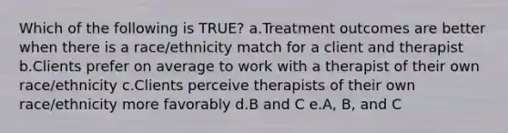 Which of the following is TRUE? a.Treatment outcomes are better when there is a race/ethnicity match for a client and therapist b.Clients prefer on average to work with a therapist of their own race/ethnicity c.Clients perceive therapists of their own race/ethnicity more favorably d.B and C e.A, B, and C