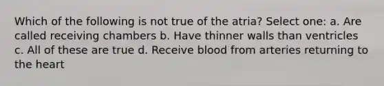 Which of the following is not true of the atria? Select one: a. Are called receiving chambers b. Have thinner walls than ventricles c. All of these are true d. Receive blood from arteries returning to the heart