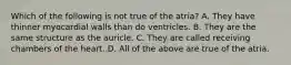 Which of the following is not true of the atria? A. They have thinner myocardial walls than do ventricles. B. They are the same structure as the auricle. C. They are called receiving chambers of the heart. D. All of the above are true of the atria.