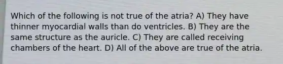 Which of the following is not true of the atria? A) They have thinner myocardial walls than do ventricles. B) They are the same structure as the auricle. C) They are called receiving chambers of the heart. D) All of the above are true of the atria.