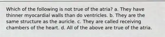 Which of the following is not true of the atria? a. They have thinner myocardial walls than do ventricles. b. They are the same structure as the auricle. c. They are called receiving chambers of the heart. d. All of the above are true of the atria.