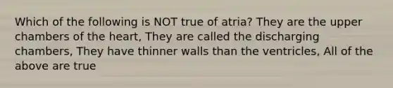 Which of the following is NOT true of atria? They are the upper chambers of the heart, They are called the discharging chambers, They have thinner walls than the ventricles, All of the above are true