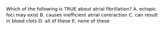 Which of the following is TRUE about atrial fibrillation? A. ectopic foci may exist B. causes inefficient atrial contraction C. can result in blood clots D. all of these E. none of these