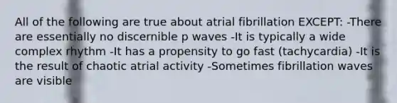 All of the following are true about atrial fibrillation EXCEPT: -There are essentially no discernible p waves -It is typically a wide complex rhythm -It has a propensity to go fast (tachycardia) -It is the result of chaotic atrial activity -Sometimes fibrillation waves are visible