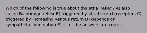 Which of the following is true about the atrial reflex? A) also called Bainbridge reflex B) triggered by atrial stretch receptors C) triggered by increasing venous return D) depends on sympathetic innervation E) all of the answers are correct.