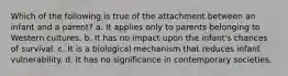 Which of the following is true of the attachment between an infant and a parent? a. It applies only to parents belonging to Western cultures. b. It has no impact upon the infant's chances of survival. c. It is a biological mechanism that reduces infant vulnerability. d. It has no significance in contemporary societies.