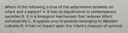 Which of the following is true of the attachment between an infant and a parent? A. It has no significance in contemporary societies B. It is a biological mechanism that reduces infant vulnerability C. It applies only to parents belonging to Western cultures D. It has no impact upon the infant's chances of survival