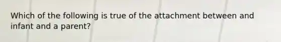 Which of the following is true of the attachment between and infant and a parent?