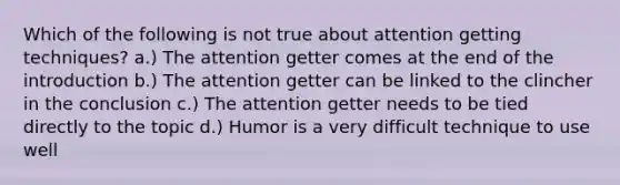 Which of the following is not true about attention getting techniques? a.) The attention getter comes at the end of the introduction b.) The attention getter can be linked to the clincher in the conclusion c.) The attention getter needs to be tied directly to the topic d.) Humor is a very difficult technique to use well