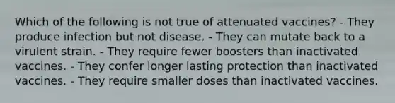 Which of the following is not true of attenuated vaccines? - They produce infection but not disease. - They can mutate back to a virulent strain. - They require fewer boosters than inactivated vaccines. - They confer longer lasting protection than inactivated vaccines. - They require smaller doses than inactivated vaccines.