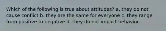 Which of the following is true about attitudes? a. they do not cause conflict b. they are the same for everyone c. they range from positive to negative d. they do not impact behavior