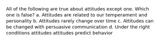 All of the following are true about attitudes except one. Which one is false? a. Attitudes are related to our temperament and personality b. Attitudes rarely change over time c. Attitudes can be changed with persuasive communication d. Under the right conditions attitudes attitudes predict behavior