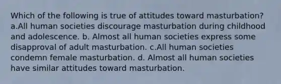 Which of the following is true of attitudes toward masturbation? a.All human societies discourage masturbation during childhood and adolescence. b. Almost all human societies express some disapproval of adult masturbation. c.All human societies condemn female masturbation. d. Almost all human societies have similar attitudes toward masturbation.