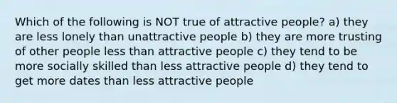 Which of the following is NOT true of attractive people? a) they are less lonely than unattractive people b) they are more trusting of other people less than attractive people c) they tend to be more socially skilled than less attractive people d) they tend to get more dates than less attractive people