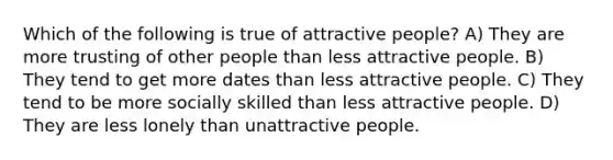 Which of the following is true of attractive people? A) They are more trusting of other people than less attractive people. B) They tend to get more dates than less attractive people. C) They tend to be more socially skilled than less attractive people. D) They are less lonely than unattractive people.