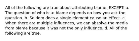 All of the following are true about attributing blame, EXCEPT: a. The question of who is to blame depends on how you ask the question. b. Seldom does a single element cause an effect. c. When there are multiple influences, we can absolve the media from blame because it was not the only influence. d. All of the following are true.