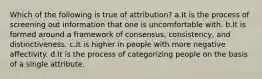 Which of the following is true of attribution? a.It is the process of screening out information that one is uncomfortable with. b.It is formed around a framework of consensus, consistency, and distinctiveness. c.It is higher in people with more negative affectivity. d.It is the process of categorizing people on the basis of a single attribute.