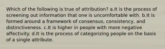 Which of the following is true of attribution? a.It is the process of screening out information that one is uncomfortable with. b.It is formed around a framework of consensus, consistency, and distinctiveness. c.It is higher in people with more negative affectivity. d.It is the process of categorizing people on the basis of a single attribute.