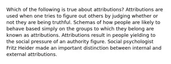 Which of the following is true about attributions? Attributions are used when one tries to figure out others by judging whether or not they are being truthful. Schemas of how people are likely to behave based simply on the groups to which they belong are known as attributions. Attributions result in people yielding to the social pressure of an authority figure. Social psychologist Fritz Heider made an important distinction between internal and external attributions.