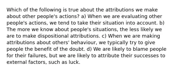 Which of the following is true about the attributions we make about other people's actions? a) When we are evaluating other people's actions, we tend to take their situation into account. b) The more we know about people's situations, the less likely we are to make dispositional attributions. c) When we are making attributions about others' behaviour, we typically try to give people the benefit of the doubt. d) We are likely to blame people for their failures, but we are likely to attribute their successes to external factors, such as luck.