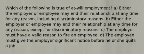 Which of the following is true of at-will employment? a) Either the employer or employee may end their relationship at any time for any reason, including discriminatory reasons. b) Either the employer or employee may end their relationship at any time for any reason, except for discriminatory reasons. c) The employer must have a valid reason to fire an employee. d) The employee must give the employer significant notice before he or she quits a job.