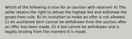 Which of the following is true for an auction with reserve? A) The seller retains the right to refuse the highest bid and withdraw the goods from sale. B) An invitation to make an offer is not allowed. C) An auctioned item cannot be withdrawn from the auction after an offer has been made. D) A bid cannot be withdrawn and is legally binding from the moment it is made.