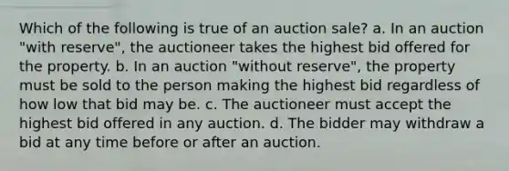 Which of the following is true of an auction sale? a. In an auction "with reserve", the auctioneer takes the highest bid offered for the property. b. In an auction "without reserve", the property must be sold to the person making the highest bid regardless of how low that bid may be. c. The auctioneer must accept the highest bid offered in any auction. d. The bidder may withdraw a bid at any time before or after an auction.