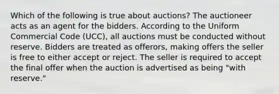 Which of the following is true about auctions? The auctioneer acts as an agent for the bidders. According to the Uniform Commercial Code (UCC), all auctions must be conducted without reserve. Bidders are treated as offerors, making offers the seller is free to either accept or reject. The seller is required to accept the final offer when the auction is advertised as being "with reserve."