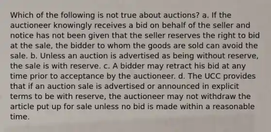 Which of the following is not true about auctions? a. If the auctioneer knowingly receives a bid on behalf of the seller and notice has not been given that the seller reserves the right to bid at the sale, the bidder to whom the goods are sold can avoid the sale. b. Unless an auction is advertised as being without reserve, the sale is with reserve. c. A bidder may retract his bid at any time prior to acceptance by the auctioneer. d. The UCC provides that if an auction sale is advertised or announced in explicit terms to be with reserve, the auctioneer may not withdraw the article put up for sale unless no bid is made within a reasonable time.