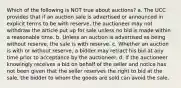 Which of the following is NOT true about auctions? a. The UCC provides that if an auction sale is advertised or announced in explicit terms to be with reserve, the auctioneer may not withdraw the article put up for sale unless no bid is made within a reasonable time. b. Unless an auction is advertised as being without reserve, the sale is with reserve. c. Whether an auction is with or without reserve, a bidder may retract his bid at any time prior to acceptance by the auctioneer. d. If the auctioneer knowingly receives a bid on behalf of the seller and notice has not been given that the seller reserves the right to bid at the sale, the bidder to whom the goods are sold can avoid the sale.