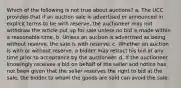 Which of the following is not true about auctions? a. The UCC provides that if an auction sale is advertised or announced in explicit terms to be with reserve, the auctioneer may not withdraw the article put up for sale unless no bid is made within a reasonable time. b. Unless an auction is advertised as being without reserve, the sale is with reserve. c. Whether an auction is with or without reserve, a bidder may retract his bid at any time prior to acceptance by the auctioneer. d. If the auctioneer knowingly receives a bid on behalf of the seller and notice has not been given that the seller reserves the right to bid at the sale, the bidder to whom the goods are sold can avoid the sale.